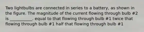 Two lightbulbs are connected in series to a battery, as shown in the figure. The magnitude of the current flowing through bulb #2 is ___________. equal to that flowing through bulb #1 twice that flowing through bulb #1 half that flowing through bulb #1