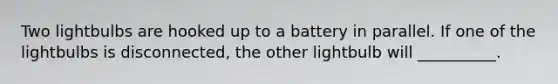 Two lightbulbs are hooked up to a battery in parallel. If one of the lightbulbs is disconnected, the other lightbulb will __________.