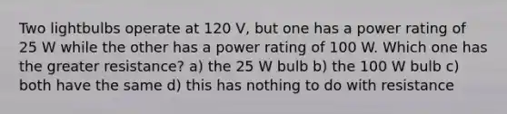 Two lightbulbs operate at 120 V, but one has a power rating of 25 W while the other has a power rating of 100 W. Which one has the greater resistance? a) the 25 W bulb b) the 100 W bulb c) both have the same d) this has nothing to do with resistance