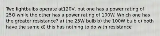 Two lightbulbs operate at120V, but one has a power rating of 25Q while the other has a power rating of 100W. Which one has the greater resistance? a) the 25W bulb b) the 100W bulb c) both have the same d) this has nothing to do with resistance