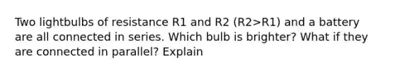 Two lightbulbs of resistance R1 and R2 (R2>R1) and a battery are all connected in series. Which bulb is brighter? What if they are connected in parallel? Explain