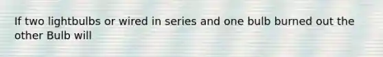 If two lightbulbs or wired in series and one bulb burned out the other Bulb will