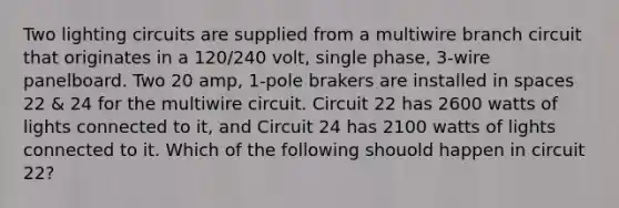 Two lighting circuits are supplied from a multiwire branch circuit that originates in a 120/240 volt, single phase, 3-wire panelboard. Two 20 amp, 1-pole brakers are installed in spaces 22 & 24 for the multiwire circuit. Circuit 22 has 2600 watts of lights connected to it, and Circuit 24 has 2100 watts of lights connected to it. Which of the following shouold happen in circuit 22?