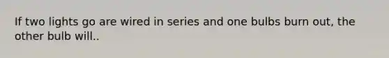 If two lights go are wired in series and one bulbs burn out, the other bulb will..