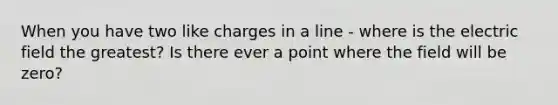 When you have two like charges in a line - where is the electric field the greatest? Is there ever a point where the field will be zero?