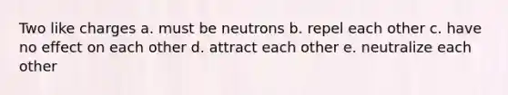 Two like charges a. must be neutrons b. repel each other c. have no effect on each other d. attract each other e. neutralize each other