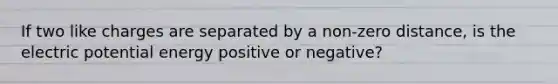 If two like charges are separated by a non-zero distance, is the electric potential energy positive or negative?