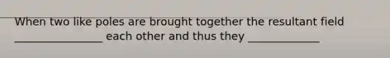 When two like poles are brought together the resultant field ________________ each other and thus they _____________