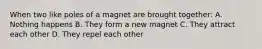 When two like poles of a magnet are brought together: A. Nothing happens B. They form a new magnet C. They attract each other D. They repel each other