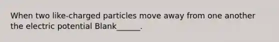 When two like-charged particles move away from one another the electric potential Blank______.