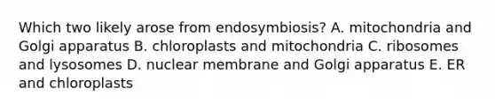 Which two likely arose from endosymbiosis? A. mitochondria and Golgi apparatus B. chloroplasts and mitochondria C. ribosomes and lysosomes D. nuclear membrane and Golgi apparatus E. ER and chloroplasts