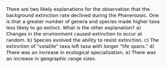 There are two likely explanations for the observation that the background extinction rate declined during the Phanerozoic. One is that a greater number of genera and species made higher taxa less likely to go extinct. What is the other explanation? a) Changes in the environment caused extinction to occur at random. b) Species evolved the ability to resist extinction. c) The extinction of "volatile" taxa left taxa with longer "life spans." d) There was an increase in ecological specialization. e) There was an increase in geographic range sizes.