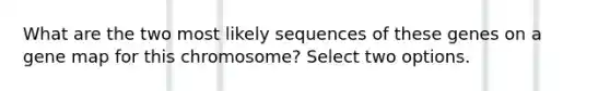 What are the two most likely sequences of these genes on a gene map for this chromosome? Select two options.