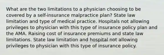 What are the two limitations to a physician choosing to be covered by a self-insurance malpractice plan? State law limitation and type of medical practice. Hospitals not allowing privileges to physician with this type of insurance policy plan and the AMA. Raising cost of insurance premiums and state law limitations. State law limitation and hospital not allowing privileges to physician with this type of insurance policy.