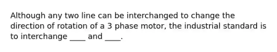 Although any two line can be interchanged to change the direction of rotation of a 3 phase motor, the industrial standard is to interchange ____ and ____.