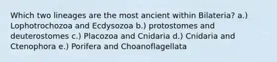 Which two lineages are the most ancient within Bilateria? a.) Lophotrochozoa and Ecdysozoa b.) protostomes and deuterostomes c.) Placozoa and Cnidaria d.) Cnidaria and Ctenophora e.) Porifera and Choanoflagellata