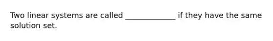 Two linear systems are called _____________ if they have the same solution set.