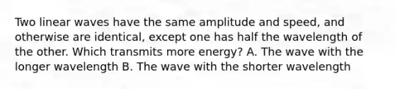 Two linear waves have the same amplitude and speed, and otherwise are identical, except one has half the wavelength of the other. Which transmits more energy? A. The wave with the longer wavelength B. The wave with the shorter wavelength