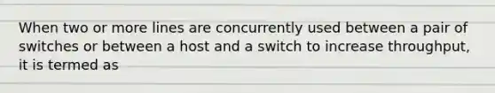 When two or more lines are concurrently used between a pair of switches or between a host and a switch to increase throughput, it is termed as