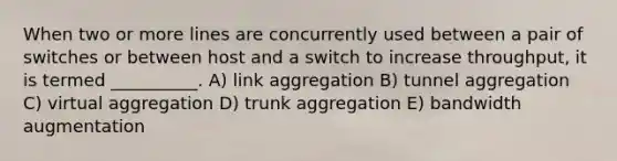 When two or more lines are concurrently used between a pair of switches or between host and a switch to increase throughput, it is termed __________. A) link aggregation B) tunnel aggregation C) virtual aggregation D) trunk aggregation E) bandwidth augmentation