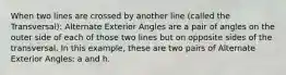 When two lines are crossed by another line (called the Transversal): Alternate Exterior Angles are a pair of angles on the outer side of each of those two lines but on opposite sides of the transversal. In this example, these are two pairs of Alternate Exterior Angles: a and h.