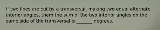 If two lines are cut by a transversal, making two equal alternate interior angles, them the sum of the two interior angles on the same side of the transversal is _______ degrees.