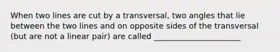 When two lines are cut by a transversal, two angles that lie between the two lines and on opposite sides of the transversal (but are not a linear pair) are called ______________________