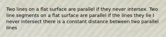 Two lines on a flat surface are parallel if they never intersex. Two line segments on a flat surface are parallel if the lines they lie I never intersect there is a constant distance between two parallel lines