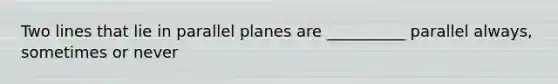 Two lines that lie in parallel planes are __________ parallel always, sometimes or never