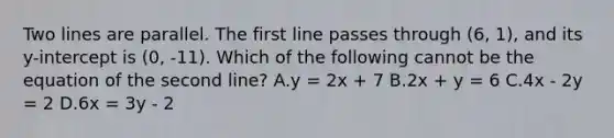 Two lines are parallel. The first line passes through (6, 1), and its y-intercept is (0, -11). Which of the following cannot be the equation of the second line? A.y = 2x + 7 B.2x + y = 6 C.4x - 2y = 2 D.6x = 3y - 2