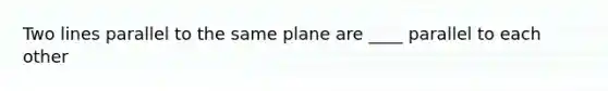 Two lines parallel to the same plane are ____ parallel to each other