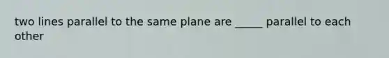 two lines parallel to the same plane are _____ parallel to each other