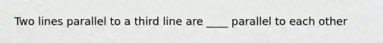 Two lines parallel to a third line are ____ parallel to each other