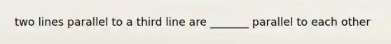 two lines parallel to a third line are _______ parallel to each other