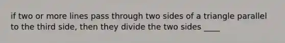 if two or more lines pass through two sides of a triangle parallel to the third side, then they divide the two sides ____