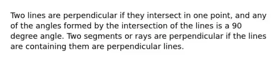 Two lines are perpendicular if they intersect in one point, and any of the angles formed by the intersection of the lines is a 90 degree angle. Two segments or rays are perpendicular if the lines are containing them are perpendicular lines.