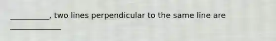 __________, two lines perpendicular to the same line are _____________