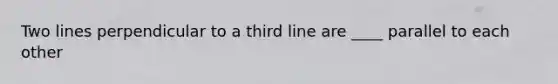 Two lines perpendicular to a third line are ____ parallel to each other