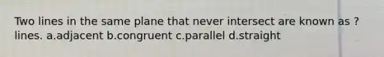 Two lines in the same plane that never intersect are known as ? lines. a.adjacent b.congruent c.parallel d.straight