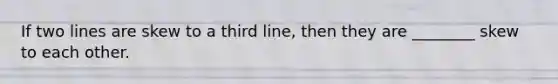 If two lines are skew to a third line, then they are ________ skew to each other.