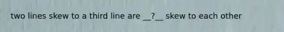 two lines skew to a third line are __?__ skew to each other