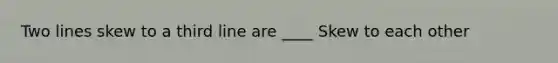 Two lines skew to a third line are ____ Skew to each other