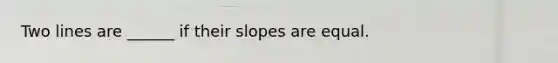 Two lines are ______ if their slopes are equal.