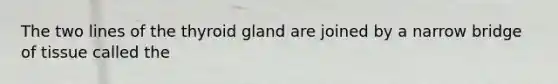 The two lines of the thyroid gland are joined by a narrow bridge of tissue called the
