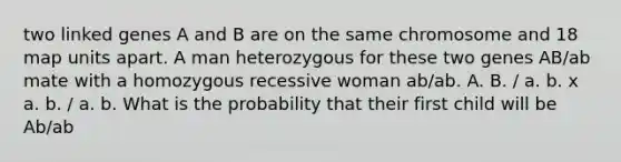 two linked genes A and B are on the same chromosome and 18 map units apart. A man heterozygous for these two genes AB/ab mate with a homozygous recessive woman ab/ab. A. B. / a. b. x a. b. / a. b. What is the probability that their first child will be Ab/ab