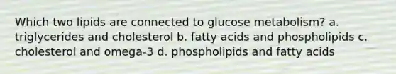 Which two lipids are connected to glucose metabolism? a. triglycerides and cholesterol b. fatty acids and phospholipids c. cholesterol and omega-3 d. phospholipids and fatty acids