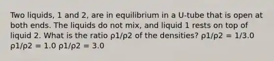 Two liquids, 1 and 2, are in equilibrium in a U-tube that is open at both ends. The liquids do not mix, and liquid 1 rests on top of liquid 2. What is the ratio ρ1/ρ2 of the densities? ρ1/ρ2 = 1/3.0 ρ1/ρ2 = 1.0 ρ1/ρ2 = 3.0