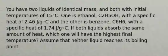 You have two liquids of identical mass, and both with initial temperatures of 15◦C. One is ethanol, C2H5OH, with a specific heat of 2.46 J/g◦C and the other is benzene, C6H6, with a specific heat of 1.74 J/g◦C. If both liquids absorb the same amount of heat, which one will have the highest final temperature? Assume that neither liquid reaches its boiling point.