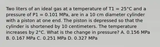 Two liters of an ideal gas at a temperature of T1 = 25°C and a pressure of P1 = 0.101 MPa, are in a 10 cm diameter cylinder with a piston at one end. The piston is depressed so that the cylinder is shortened by 10 centimeters. The temperature increases by 2°C. What is the change in pressure? A. 0.156 MPa B. 0.167 MPa C. 0.251 MPa D. 0.327 MPa