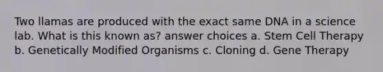 Two llamas are produced with the exact same DNA in a science lab. What is this known as? answer choices a. Stem Cell Therapy b. Genetically Modified Organisms c. Cloning d. <a href='https://www.questionai.com/knowledge/kxziHQcFFY-gene-therapy' class='anchor-knowledge'>gene therapy</a>